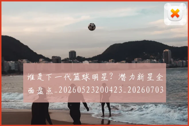谁是下一代篮球明星?潜力新星全面盘点_20260523200423_20260703181947