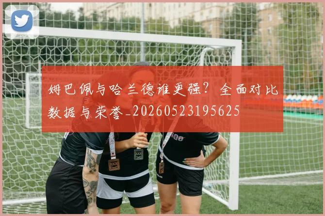 姆巴佩与哈兰德谁更强？全面对比数据与荣誉_20260523195625
