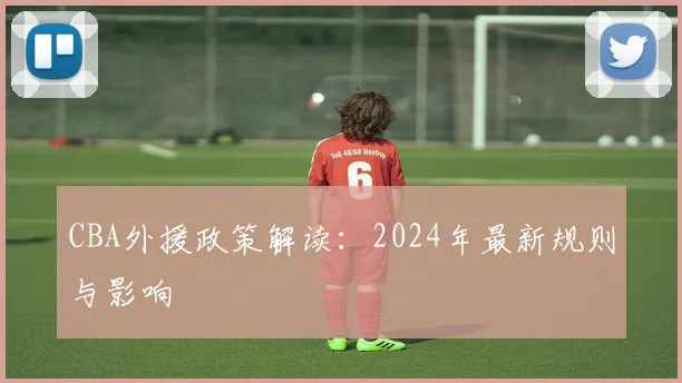 CBA外援政策解读：2024年最新规则与影响