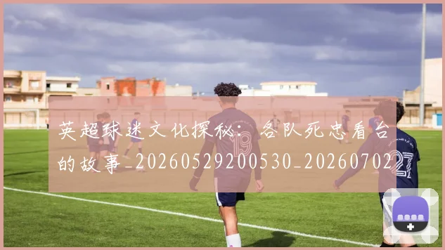英超球迷文化探秘:各队死忠看台的故事_20260529200530_20260702174152