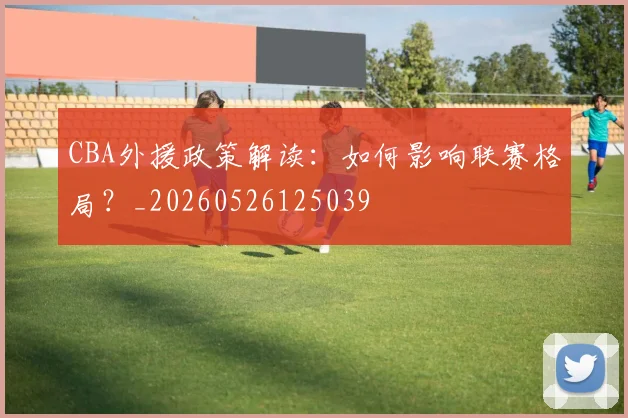 CBA外援政策解读：如何影响联赛格局？_20260526125039